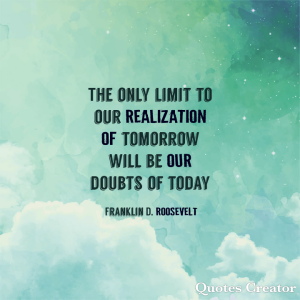 The only limit to our realization of tomorrow will be our doubts of today.
