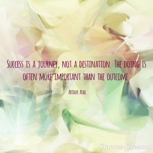 Success is a journey, not a destination. The doing is often more important than the outcome. -Arthur Ashe