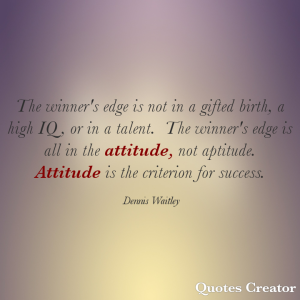 The winner's edge is not in a gifted birth, a high IQ, or in a talent.  The winner's edge is all in the attitude, not aptitude.  Attitude is the criterion for success.  Dennis Waitley